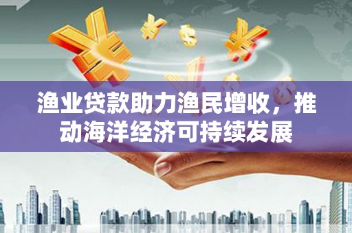 中正渔业贷款助力渔民增收，推动海洋经济可持续发展