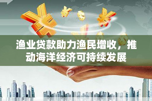 中正渔业贷款助力渔民增收，推动海洋经济可持续发展